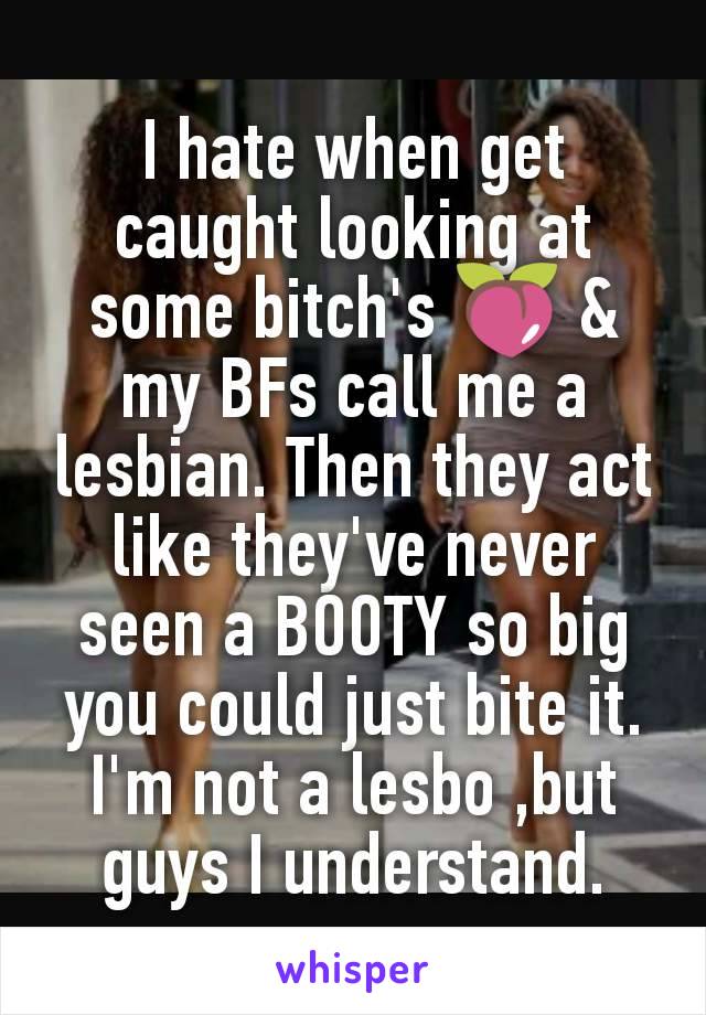 I hate when get caught looking at some bitch's 🍑 & my BFs call me a lesbian. Then they act like they've never seen a BOOTY so big you could just bite it. I'm not a lesbo ,but guys I understand.