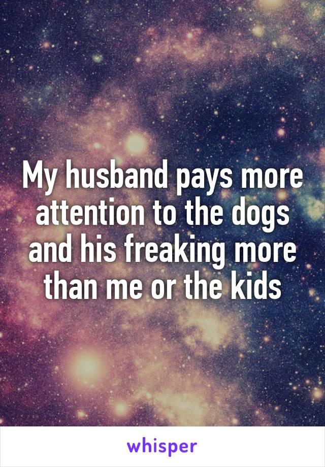 My husband pays more attention to the dogs and his freaking more than me or the kids