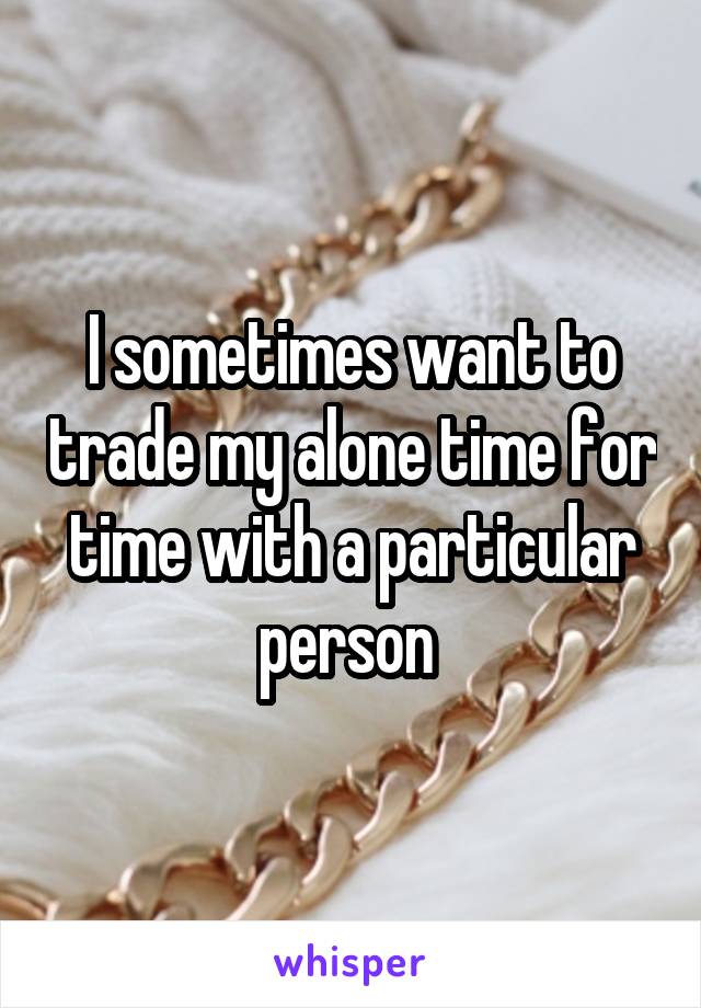 I sometimes want to trade my alone time for time with a particular person 