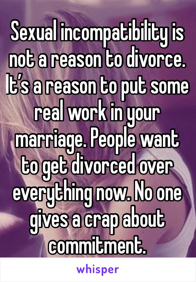 Sexual incompatibility is not a reason to divorce. It’s a reason to put some real work in your marriage. People want to get divorced over everything now. No one gives a crap about commitment. 
