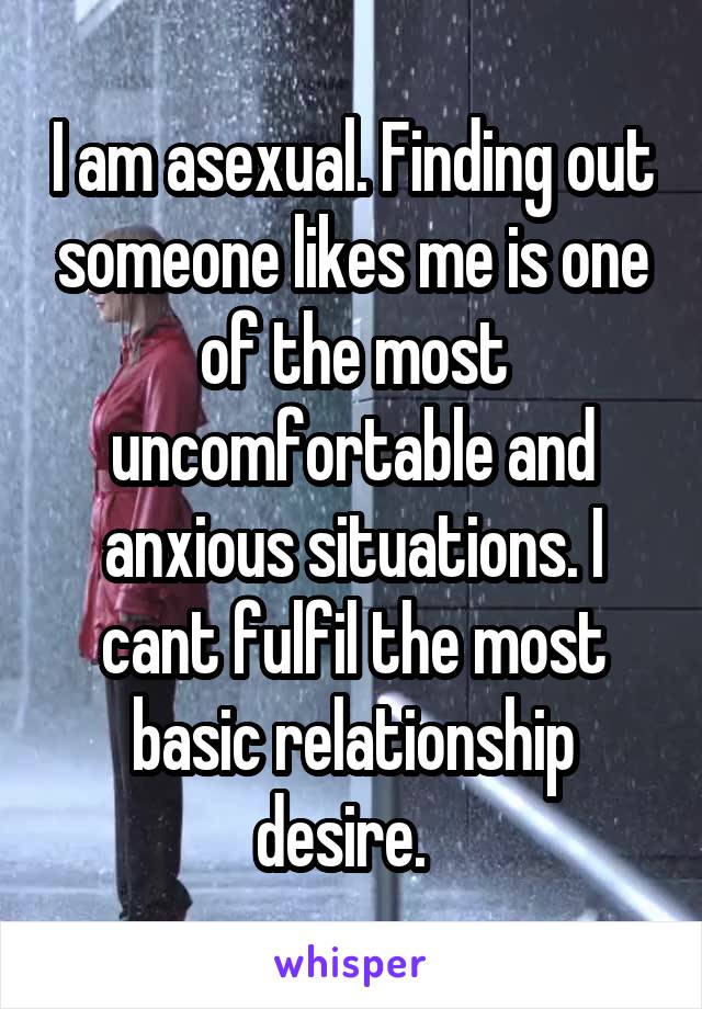 I am asexual. Finding out someone likes me is one of the most uncomfortable and anxious situations. I cant fulfil the most basic relationship desire.  
