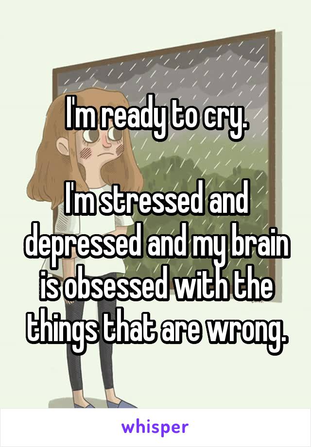 I'm ready to cry.

I'm stressed and depressed and my brain is obsessed with the things that are wrong.