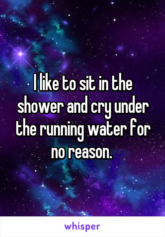 I like to sit in the shower and cry under the running water for no reason. 