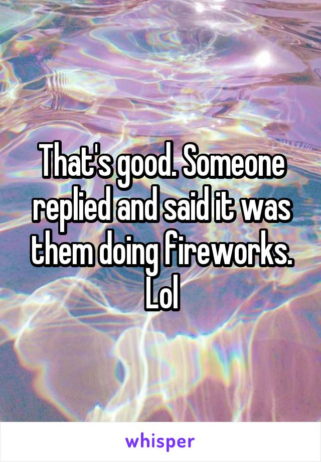That's good. Someone replied and said it was them doing fireworks. Lol