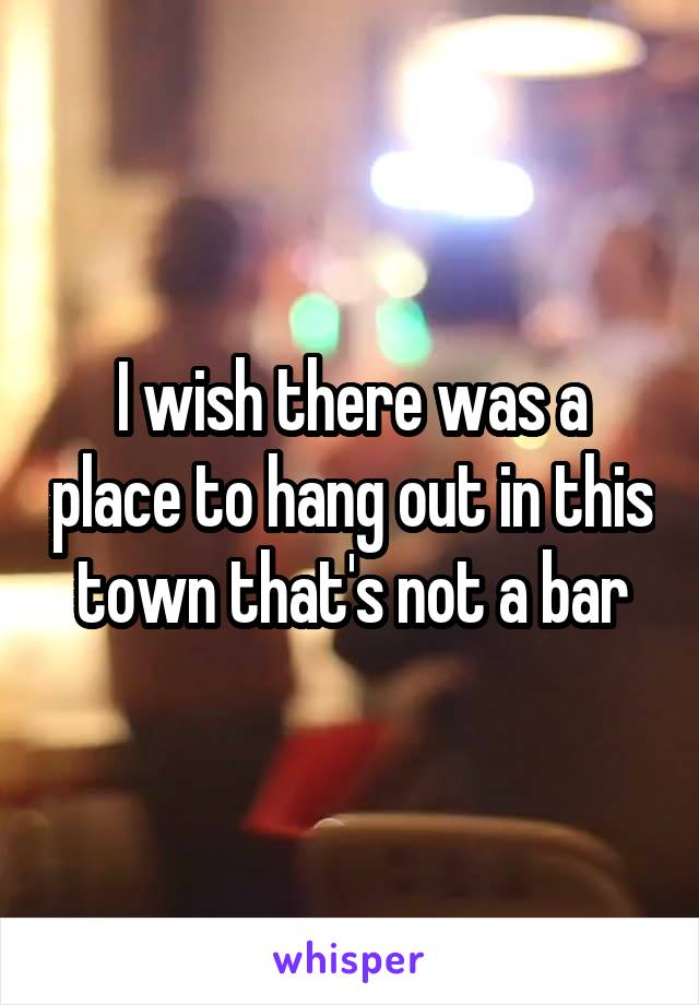 I wish there was a place to hang out in this town that's not a bar