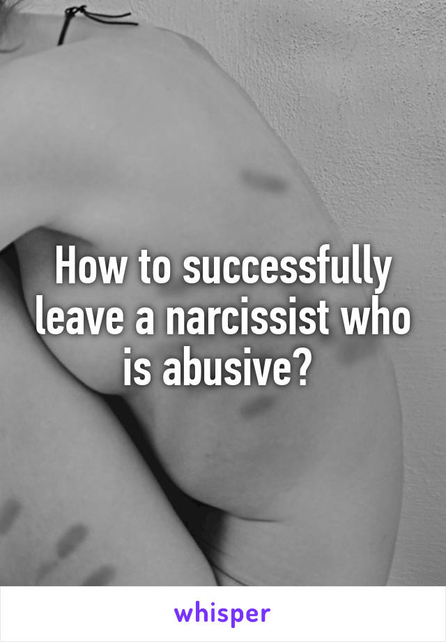 How to successfully leave a narcissist who is abusive? 