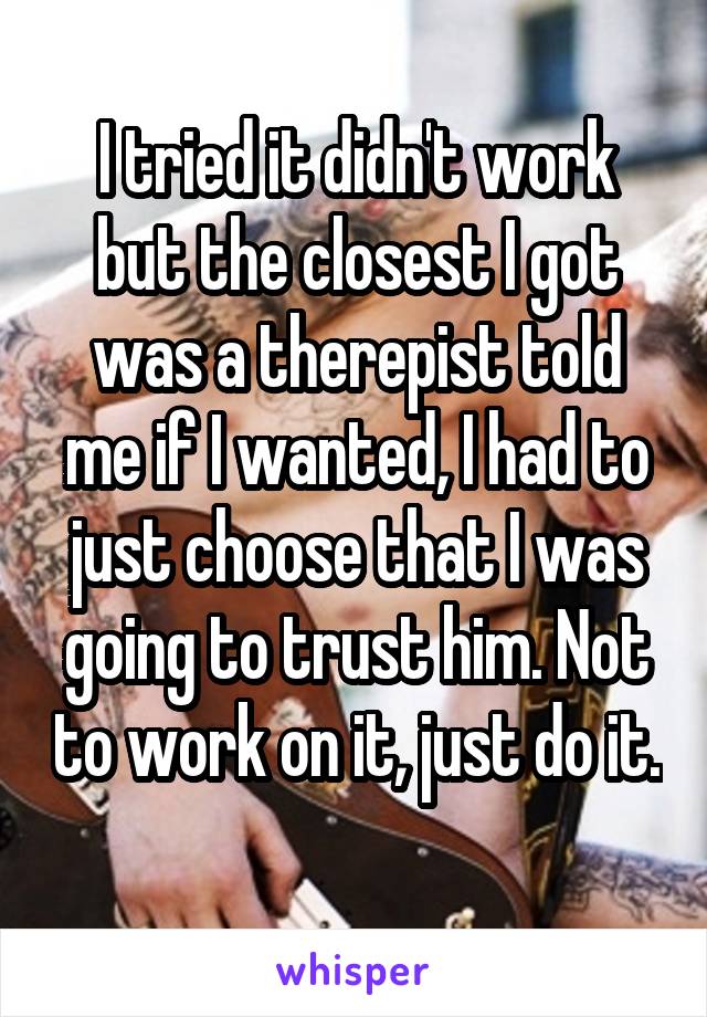 I tried it didn't work but the closest I got was a therepist told me if I wanted, I had to just choose that I was going to trust him. Not to work on it, just do it. 