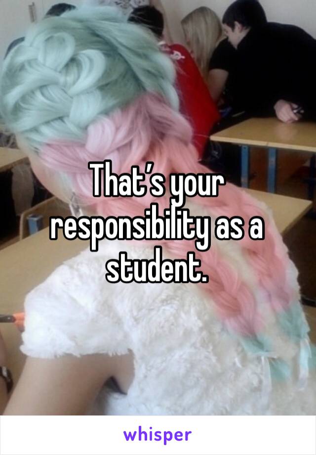 That’s your responsibility as a student.