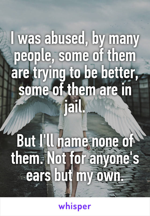 I was abused, by many people, some of them are trying to be better, some of them are in jail.

But I'll name none of them. Not for anyone's ears but my own.