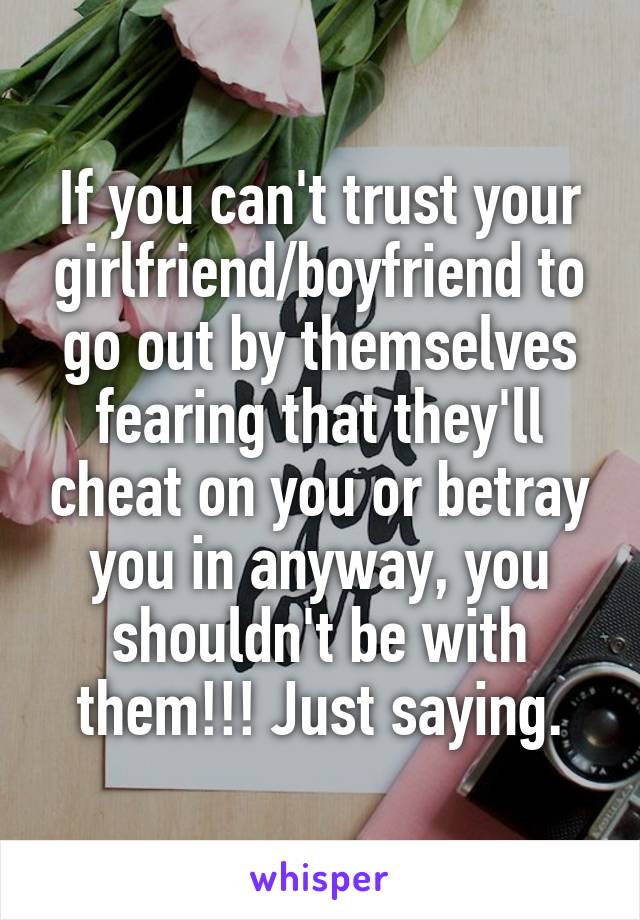 If you can't trust your girlfriend/boyfriend to go out by themselves fearing that they'll cheat on you or betray you in anyway, you shouldn't be with them!!! Just saying.