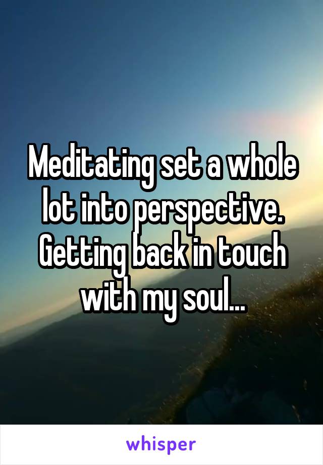 Meditating set a whole lot into perspective. Getting back in touch with my soul...