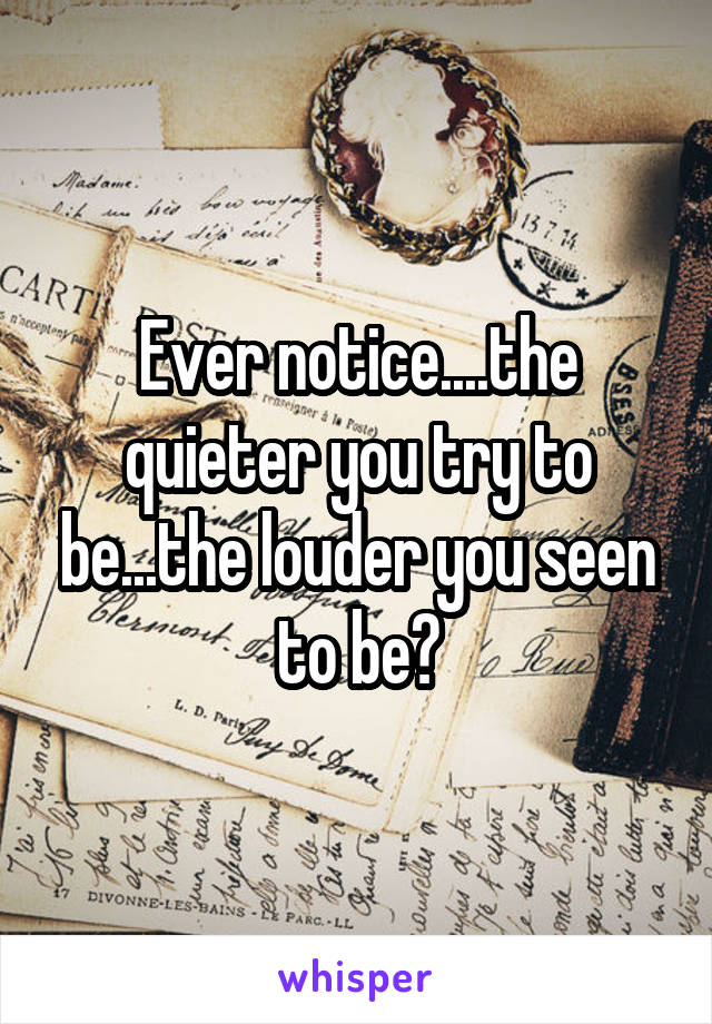 Ever notice....the quieter you try to be...the louder you seen to be?