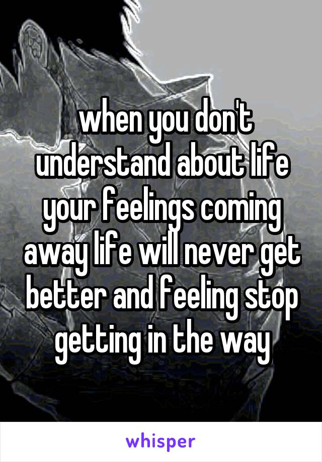 when you don't understand about life your feelings coming away life will never get better and feeling stop getting in the way