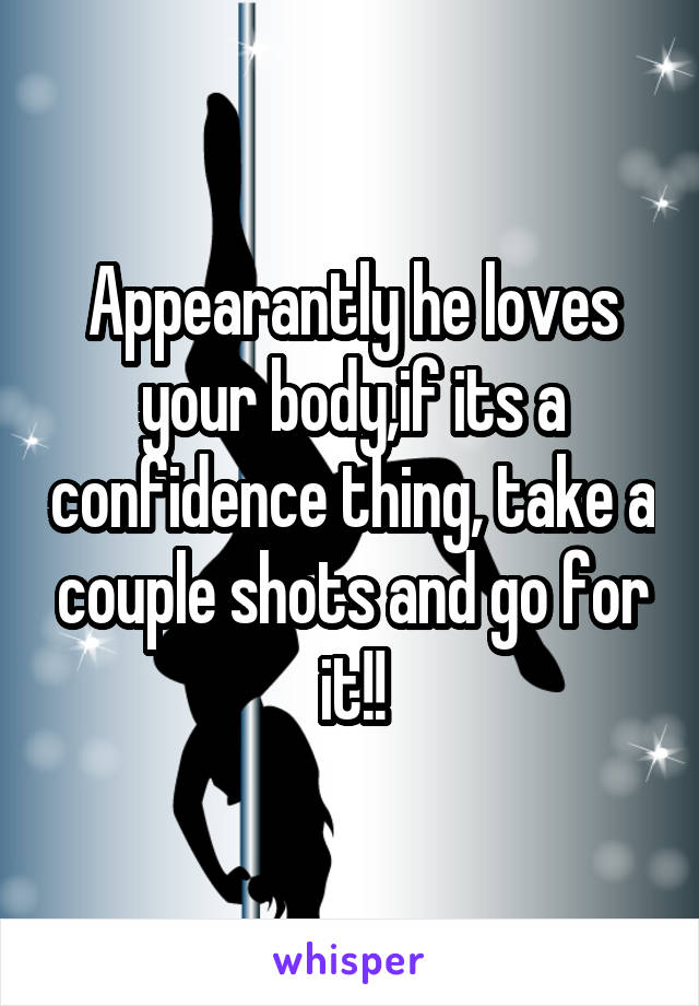 Appearantly he loves your body,if its a confidence thing, take a couple shots and go for it!!