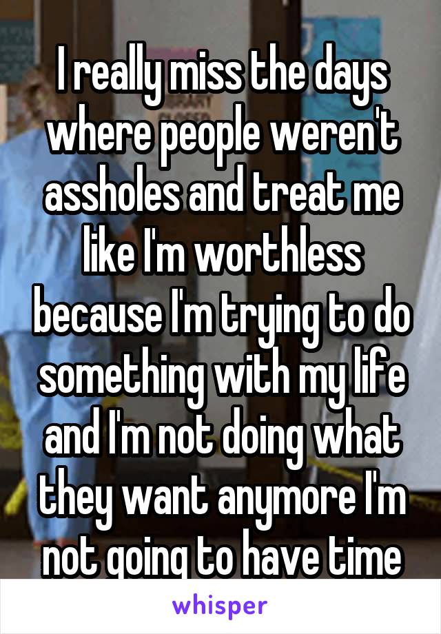 I really miss the days where people weren't assholes and treat me like I'm worthless because I'm trying to do something with my life and I'm not doing what they want anymore I'm not going to have time