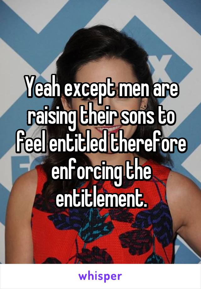 Yeah except men are raising their sons to feel entitled therefore enforcing the entitlement.
