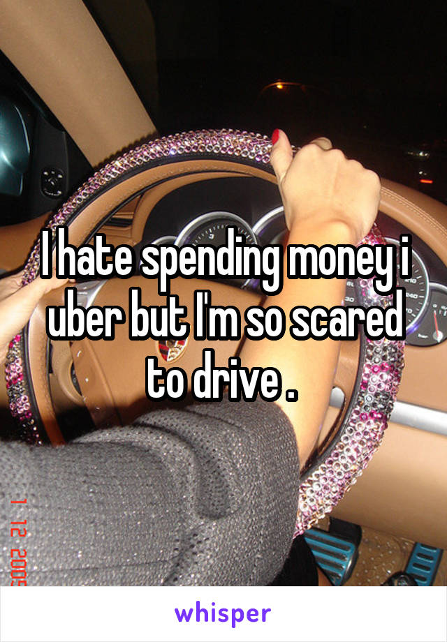I hate spending money i uber but I'm so scared to drive . 