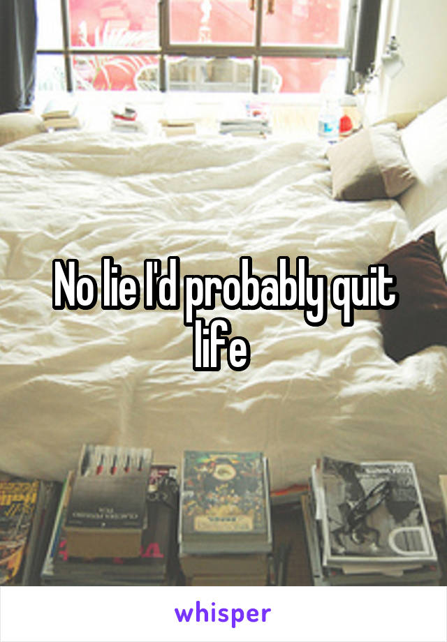 No lie I'd probably quit life 