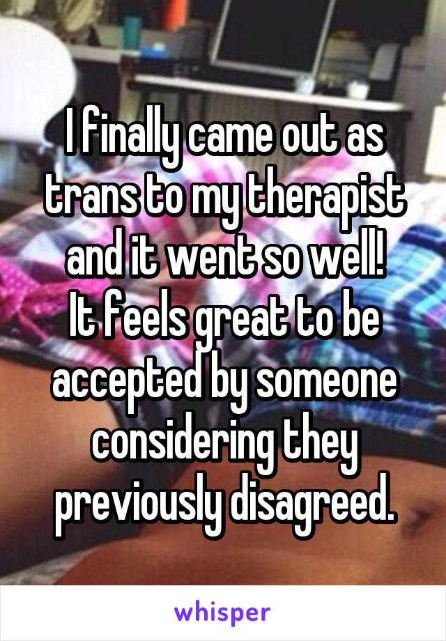 I finally came out as trans to my therapist and it went so well!
It feels great to be accepted by someone considering they previously disagreed.