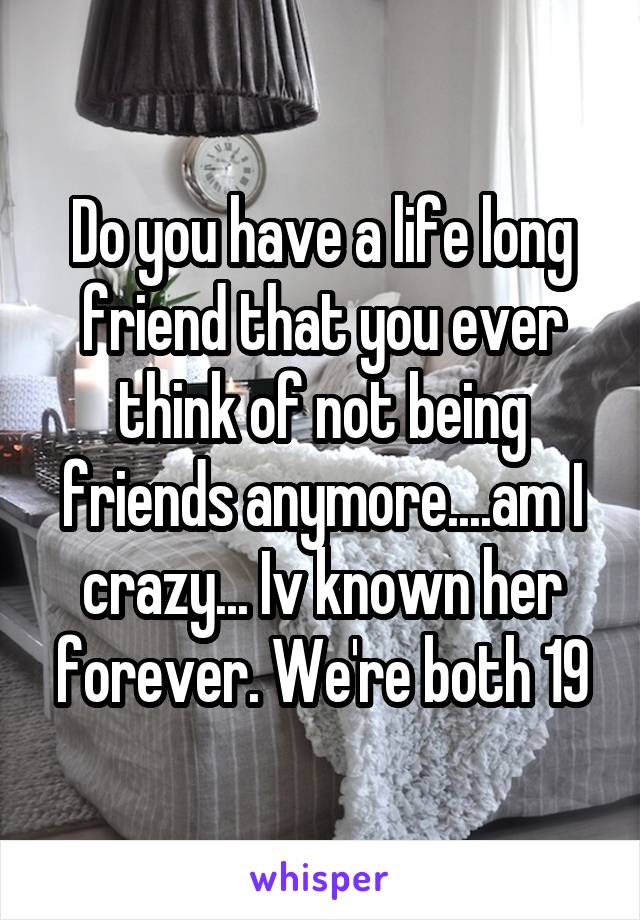 Do you have a life long friend that you ever think of not being friends anymore....am I crazy... Iv known her forever. We're both 19
