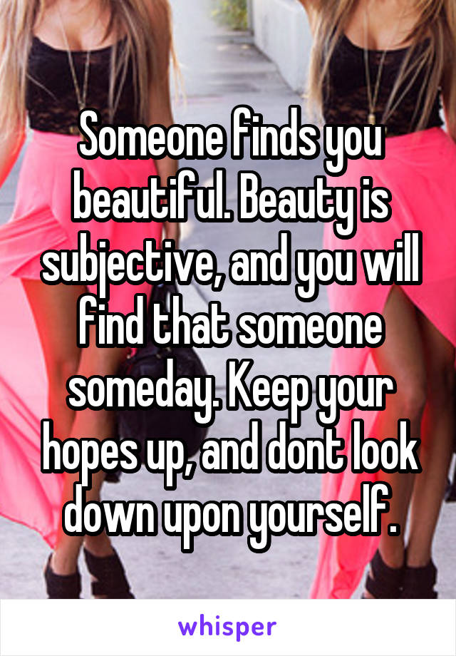 Someone finds you beautiful. Beauty is subjective, and you will find that someone someday. Keep your hopes up, and dont look down upon yourself.