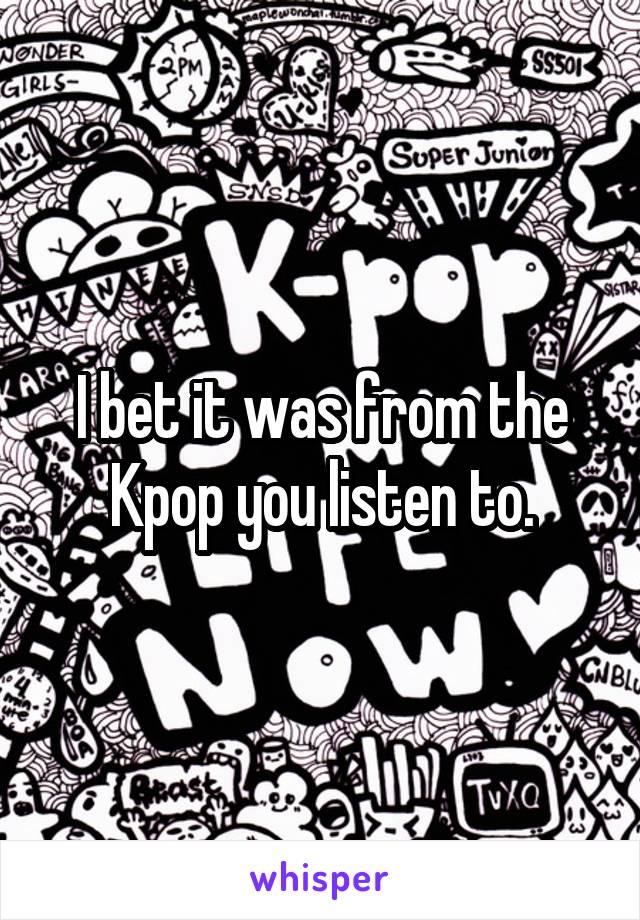 I bet it was from the Kpop you listen to.
