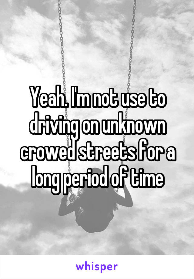 Yeah. I'm not use to driving on unknown crowed streets for a long period of time