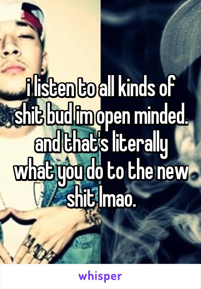 i listen to all kinds of shit bud im open minded. and that's literally what you do to the new shit lmao.