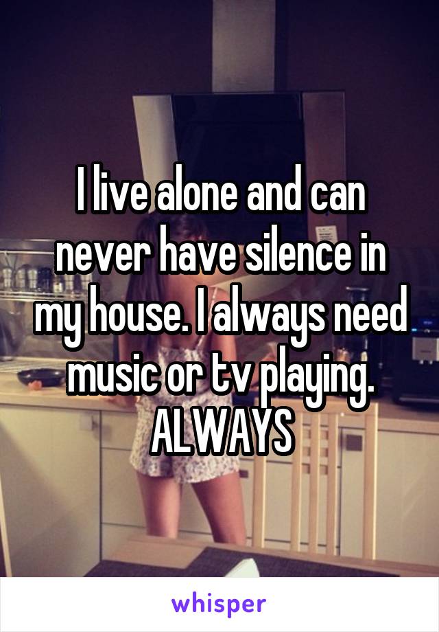 I live alone and can never have silence in my house. I always need music or tv playing. ALWAYS
