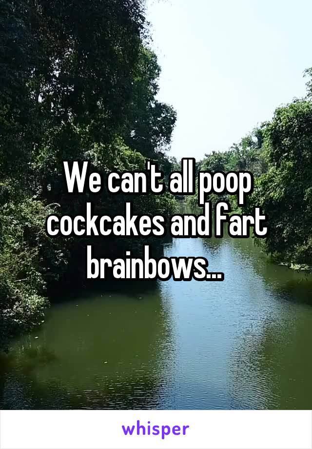 We can't all poop cockcakes and fart brainbows... 