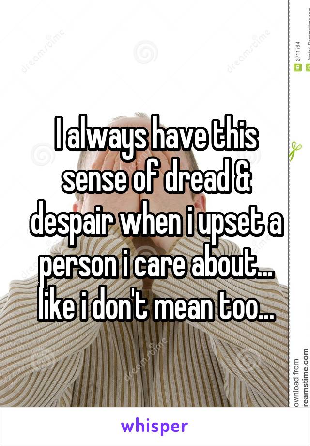 I always have this sense of dread & despair when i upset a person i care about... like i don't mean too...