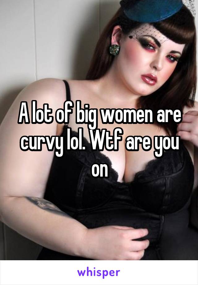 A lot of big women are curvy lol. Wtf are you on