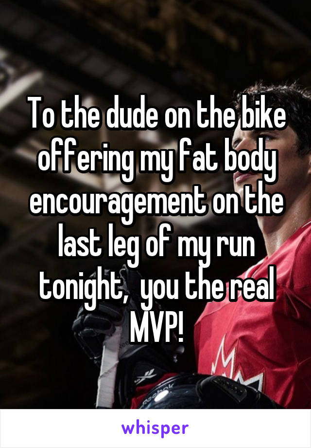 To the dude on the bike offering my fat body encouragement on the last leg of my run tonight,  you the real MVP!