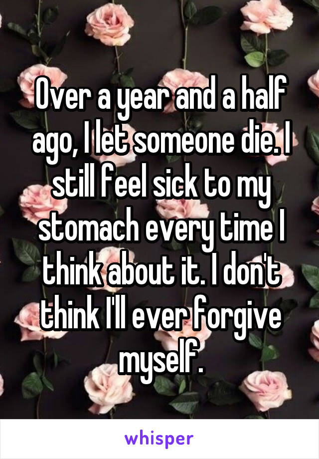 Over a year and a half ago, I let someone die. I still feel sick to my stomach every time I think about it. I don't think I'll ever forgive myself.