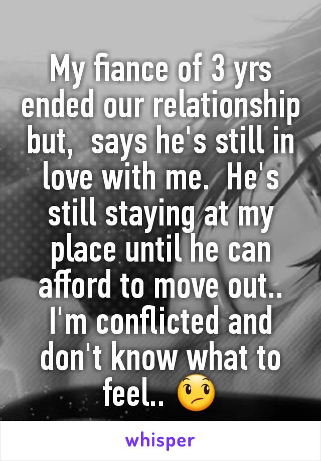 My fiance of 3 yrs ended our relationship but,  says he's still in love with me.  He's still staying at my place until he can afford to move out.. I'm conflicted and don't know what to feel.. 😞