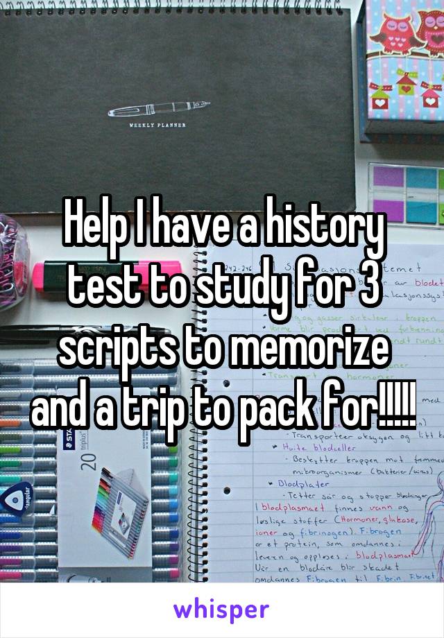 Help I have a history test to study for 3 scripts to memorize and a trip to pack for!!!!!
