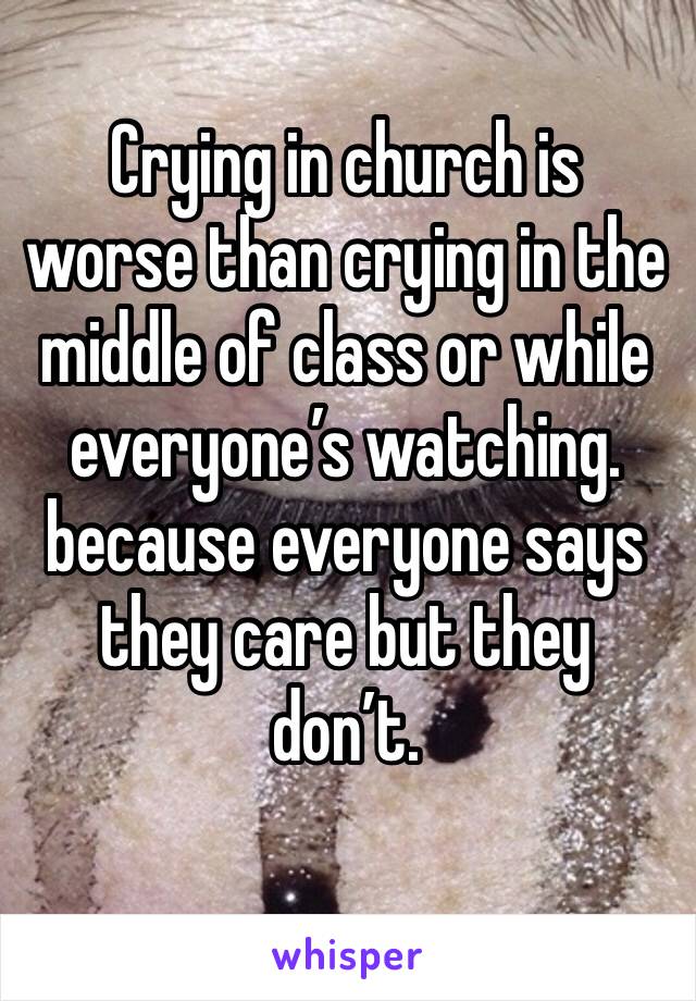 Crying in church is worse than crying in the middle of class or while everyone’s watching. because everyone says they care but they don’t.