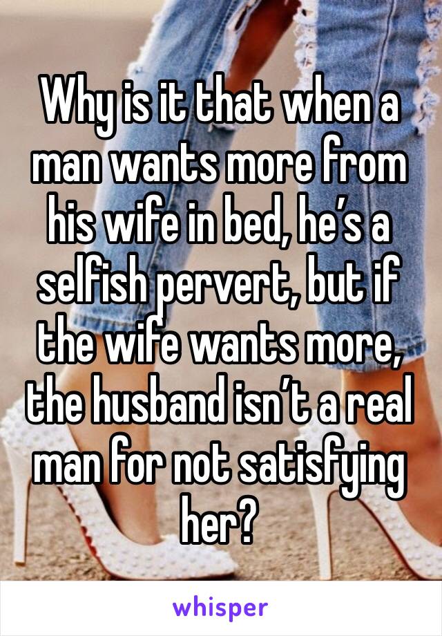 Why is it that when a man wants more from his wife in bed, he’s a selfish pervert, but if the wife wants more, the husband isn’t a real man for not satisfying her?