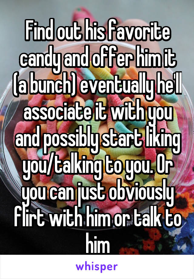 Find out his favorite candy and offer him it (a bunch) eventually he'll associate it with you and possibly start liking you/talking to you. Or you can just obviously flirt with him or talk to him