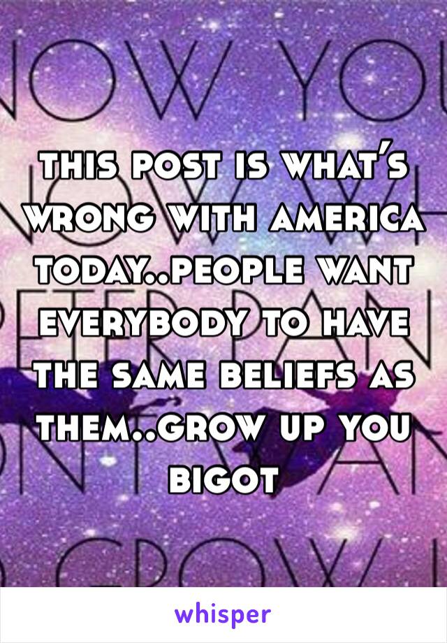 this post is what’s wrong with america today..people want everybody to have the same beliefs as them..grow up you bigot