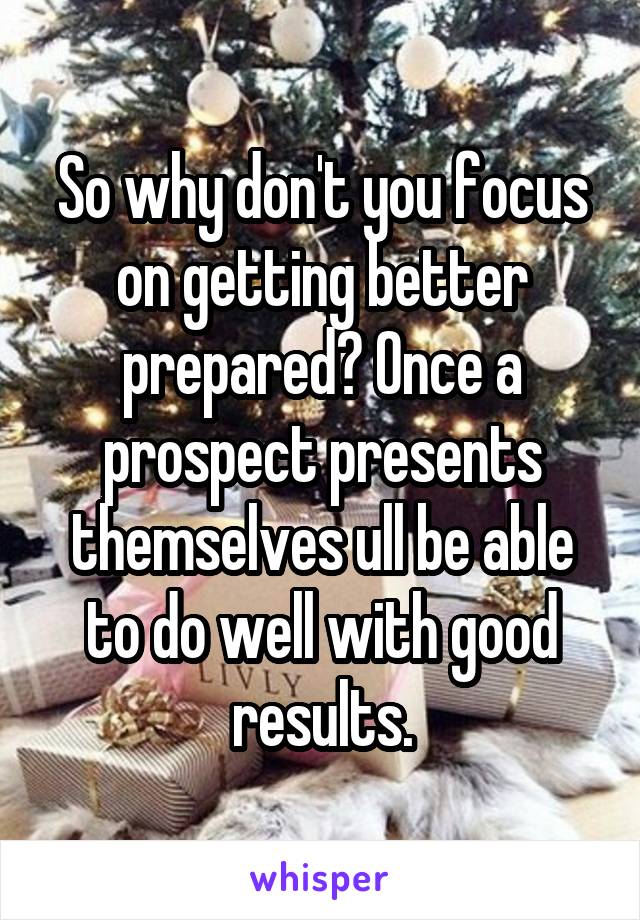 So why don't you focus on getting better prepared? Once a prospect presents themselves ull be able to do well with good results.