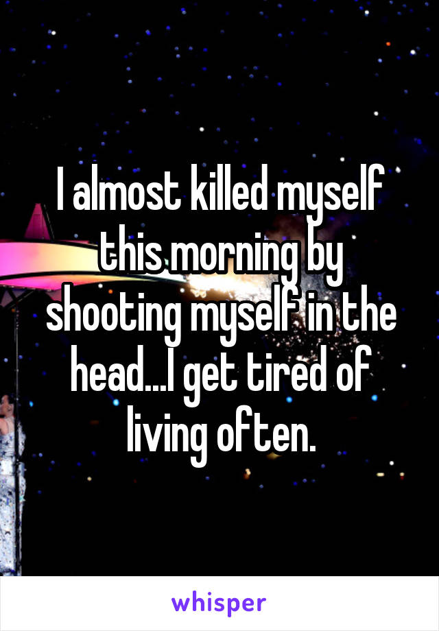 I almost killed myself this morning by shooting myself in the head...I get tired of living often.