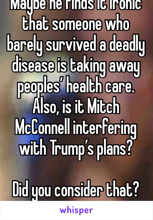 Maybe he finds it ironic that someone who barely survived a deadly disease is taking away peoples’ health care. Also, is it Mitch McConnell interfering with Trump’s plans?

Did you consider that?