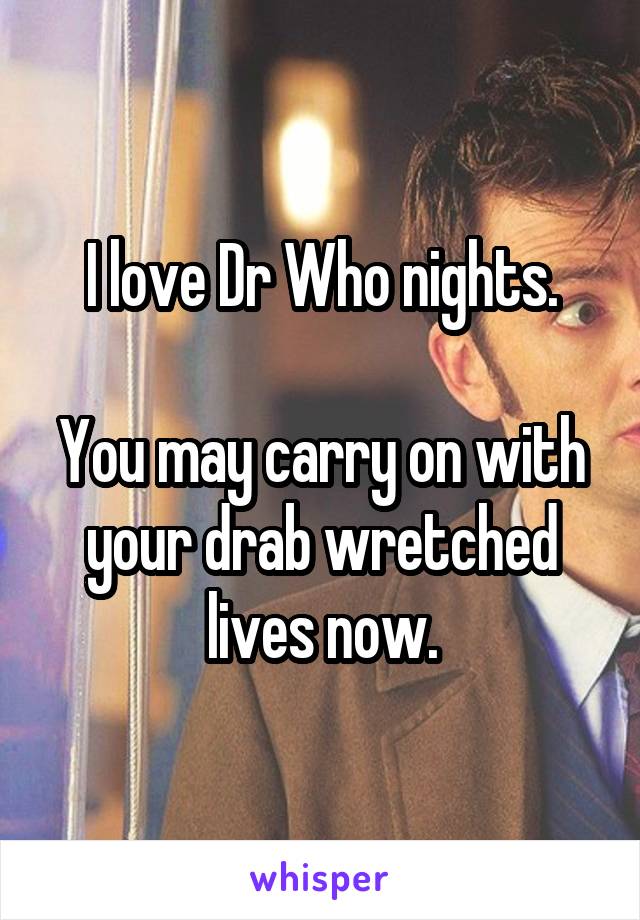 I love Dr Who nights.

You may carry on with your drab wretched lives now.