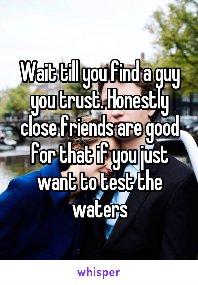 Wait till you find a guy you trust. Honestly close friends are good for that if you just want to test the waters