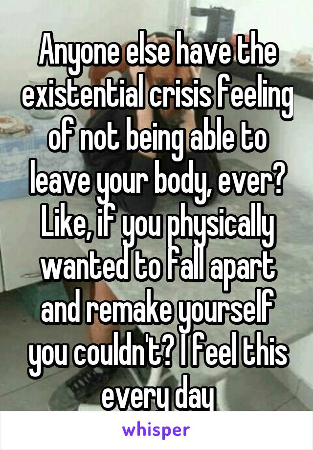 Anyone else have the existential crisis feeling of not being able to leave your body, ever? Like, if you physically wanted to fall apart and remake yourself you couldn't? I feel this every day