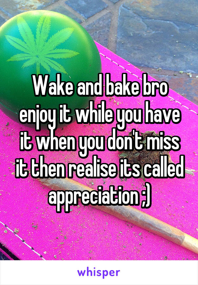 Wake and bake bro enjoy it while you have it when you don't miss it then realise its called appreciation ;)