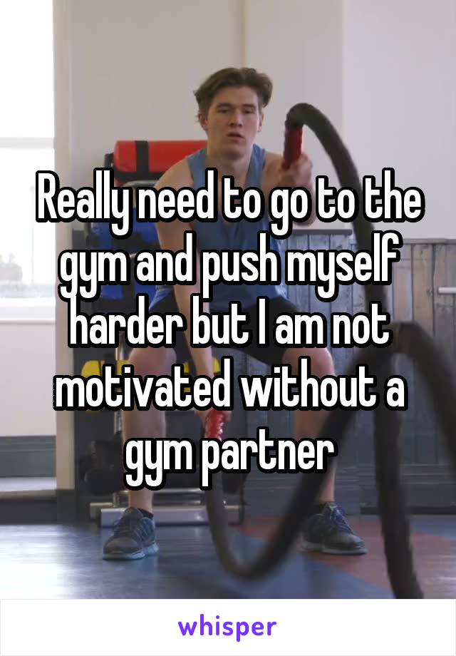 Really need to go to the gym and push myself harder but I am not motivated without a gym partner