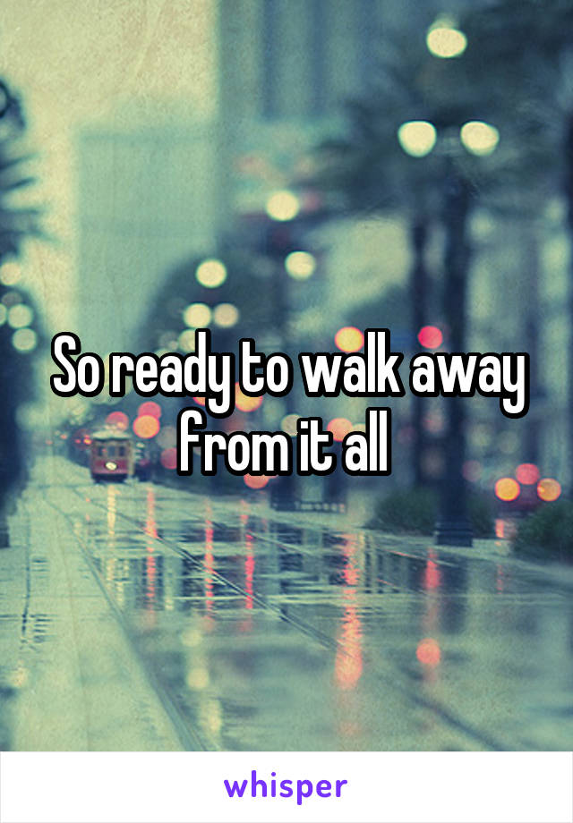 So ready to walk away from it all 