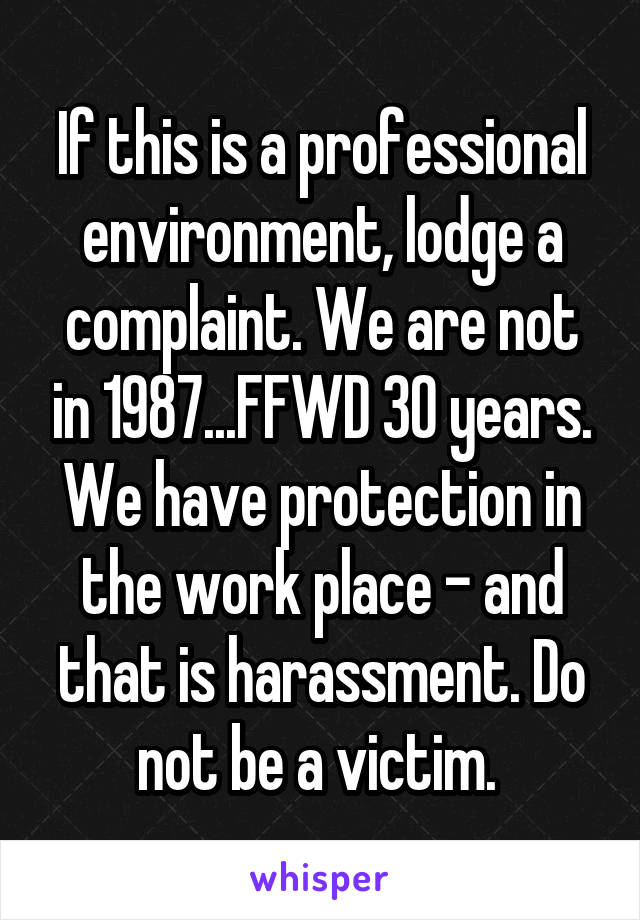 If this is a professional environment, lodge a complaint. We are not in 1987...FFWD 30 years. We have protection in the work place - and that is harassment. Do not be a victim. 